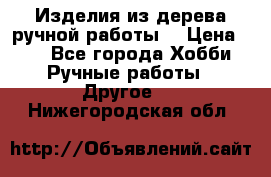 Изделия из дерева ручной работы  › Цена ­ 1 - Все города Хобби. Ручные работы » Другое   . Нижегородская обл.